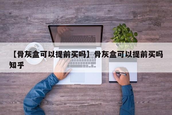 【骨灰盒可以提前买吗】骨灰盒可以提前买吗知乎