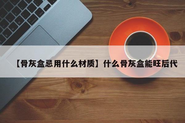 【骨灰盒忌用什么材质】什么骨灰盒能旺后代