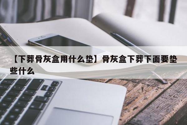 【下葬骨灰盒用什么垫】骨灰盒下葬下面要垫些什么