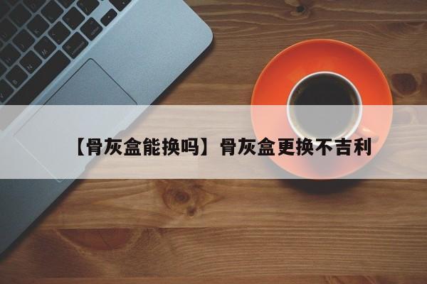 【骨灰盒能换吗】骨灰盒更换不吉利