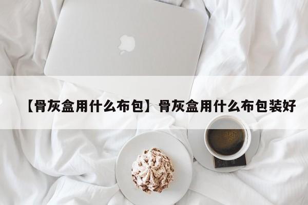 【骨灰盒用什么布包】骨灰盒用什么布包装好