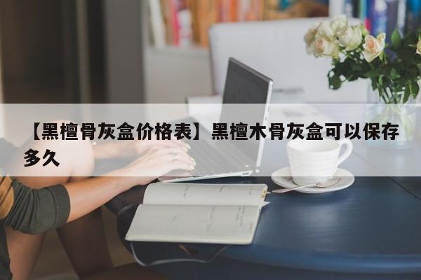 【黑檀骨灰盒价格表】黑檀木骨灰盒可以保存多久