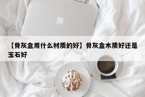 【骨灰盒用什么材质的好】骨灰盒木质好还是玉石好