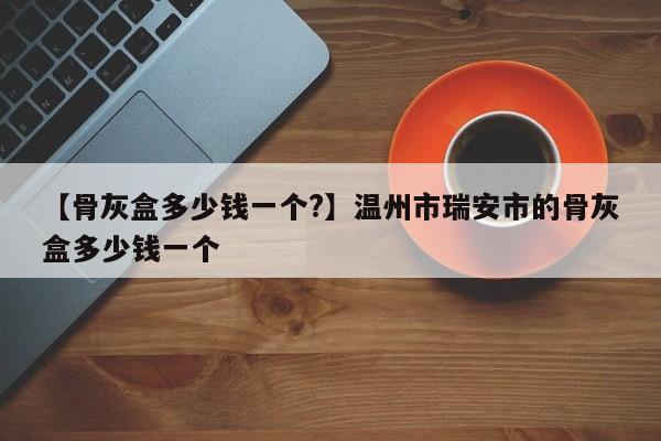 【骨灰盒多少钱一个?】温州市瑞安市的骨灰盒多少钱一个