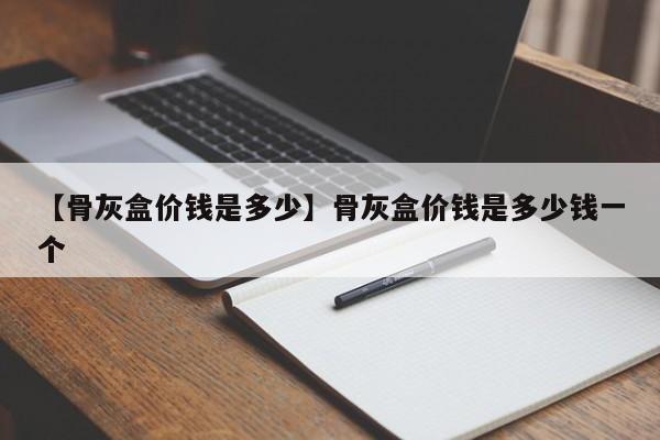 【骨灰盒价钱是多少】骨灰盒价钱是多少钱一个