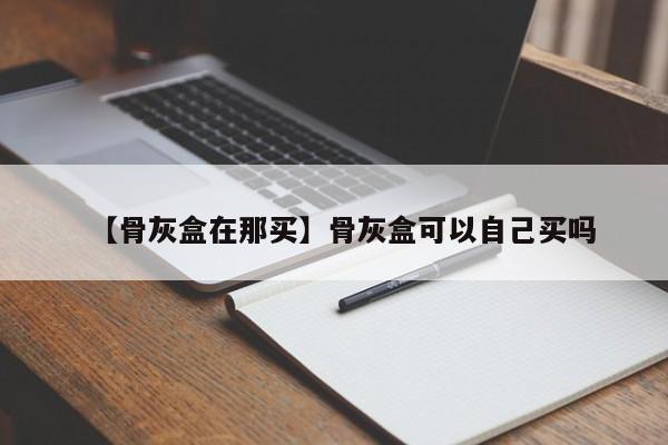 【骨灰盒在那买】骨灰盒可以自己买吗