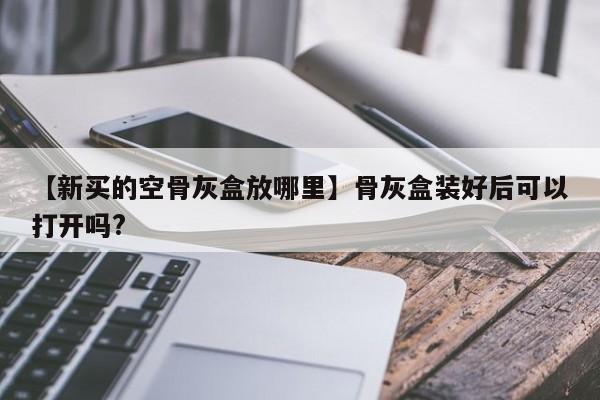 【新买的空骨灰盒放哪里】骨灰盒装好后可以打开吗?