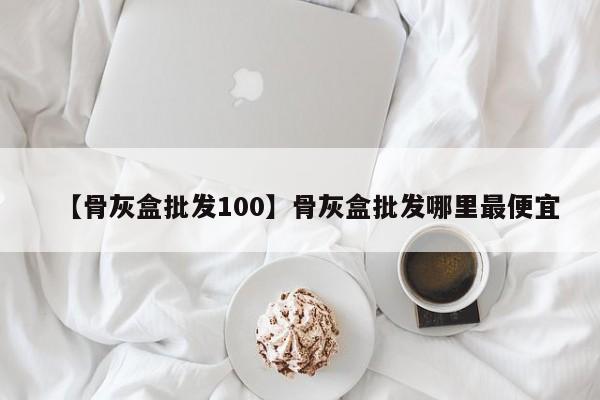 【骨灰盒批发100】骨灰盒批发哪里最便宜