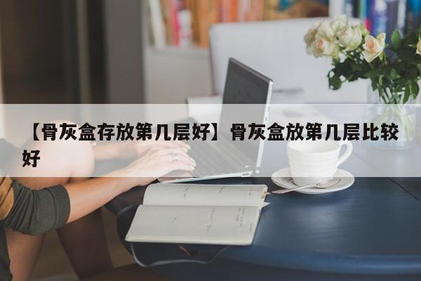 【骨灰盒存放第几层好】骨灰盒放第几层比较好