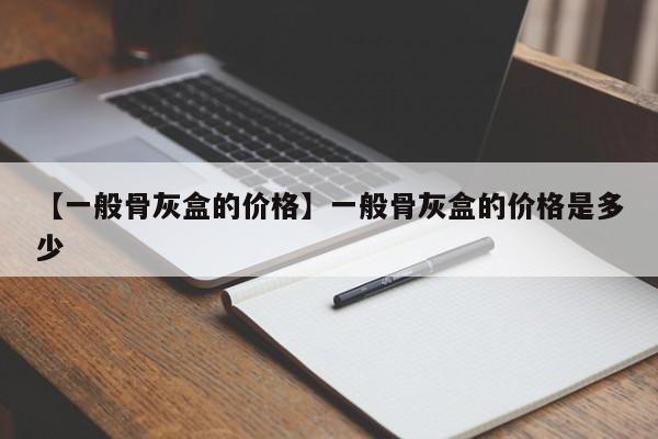 【一般骨灰盒的价格】一般骨灰盒的价格是多少