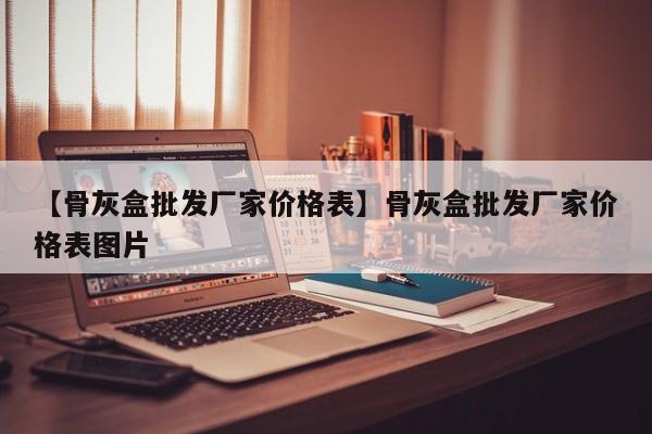 【骨灰盒批发厂家价格表】骨灰盒批发厂家价格表图片