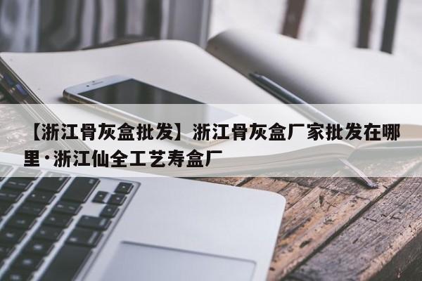 【浙江骨灰盒批发】浙江骨灰盒厂家批发在哪里·浙江仙全工艺寿盒厂