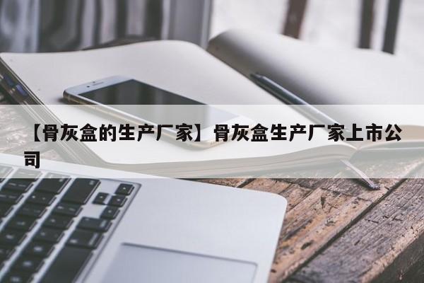 【骨灰盒的生产厂家】骨灰盒生产厂家上市公司