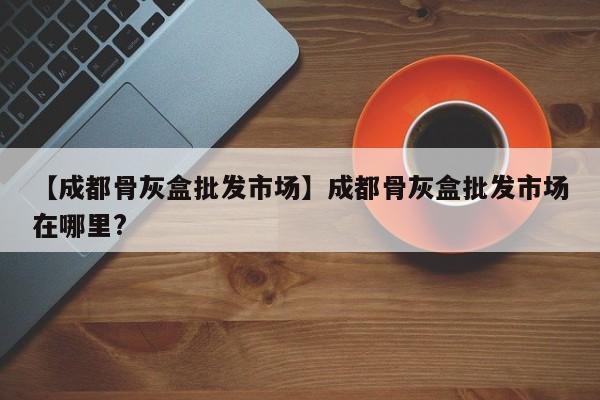 【成都骨灰盒批发市场】成都骨灰盒批发市场在哪里?