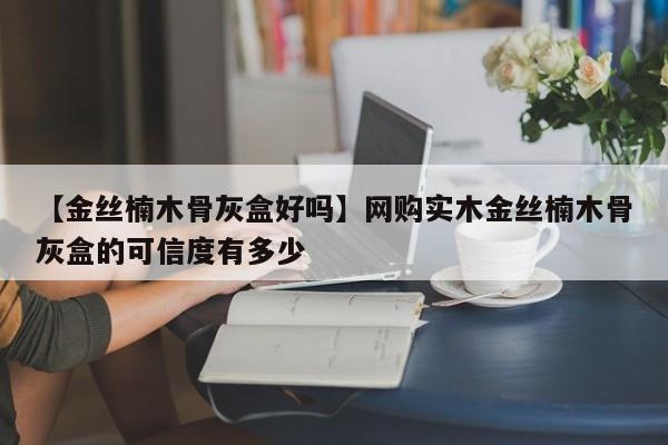 【金丝楠木骨灰盒好吗】网购实木金丝楠木骨灰盒的可信度有多少