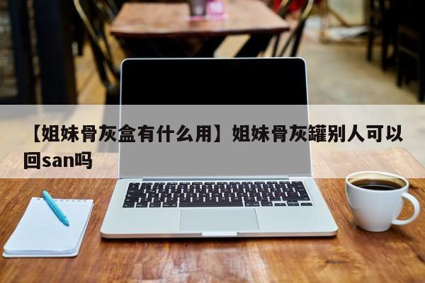 【姐妹骨灰盒有什么用】姐妹骨灰罐别人可以回san吗