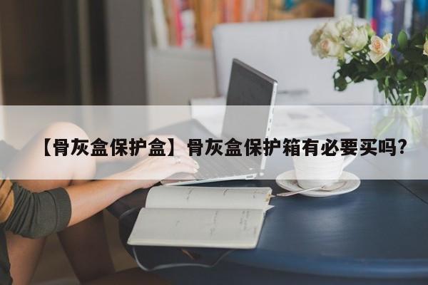 【骨灰盒保护盒】骨灰盒保护箱有必要买吗?