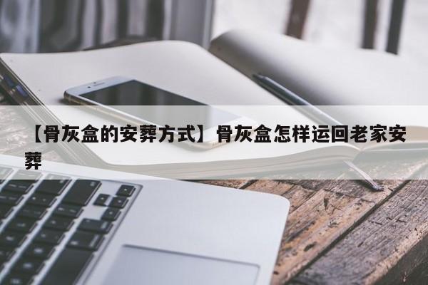 【骨灰盒的安葬方式】骨灰盒怎样运回老家安葬