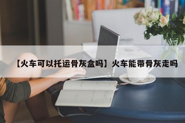 【火车可以托运骨灰盒吗】火车能带骨灰走吗