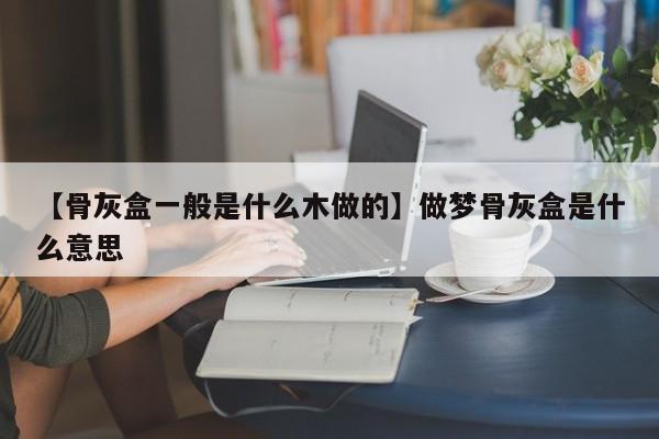 【骨灰盒一般是什么木做的】做梦骨灰盒是什么意思