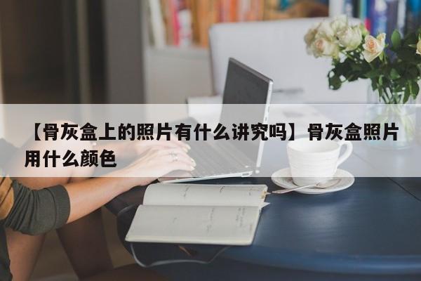 【骨灰盒上的照片有什么讲究吗】骨灰盒照片用什么颜色