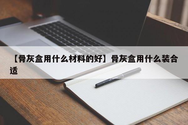 【骨灰盒用什么材料的好】骨灰盒用什么装合适