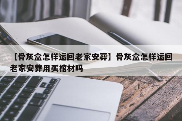 【骨灰盒怎样运回老家安葬】骨灰盒怎样运回老家安葬用买棺材吗