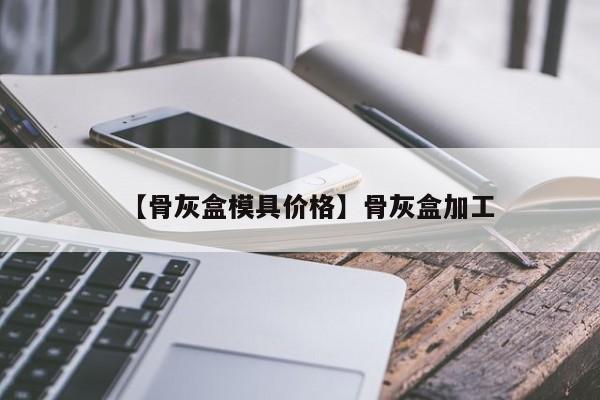 【骨灰盒模具价格】骨灰盒加工