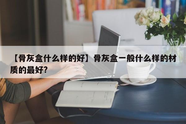 【骨灰盒什么样的好】骨灰盒一般什么样的材质的最好?