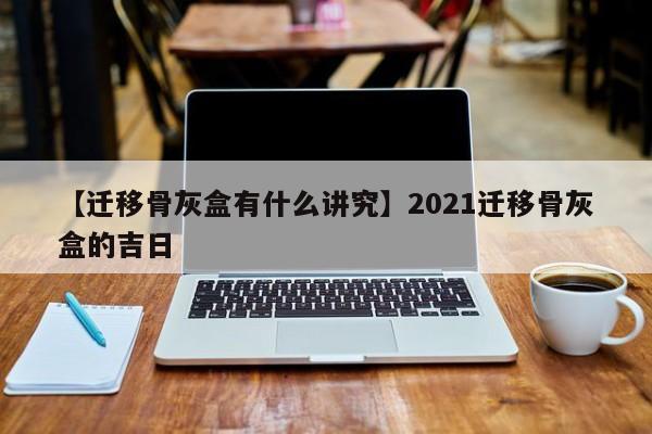 【迁移骨灰盒有什么讲究】2021迁移骨灰盒的吉日