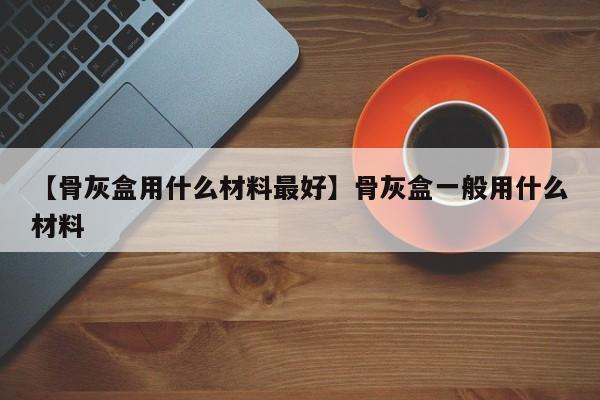 【骨灰盒用什么材料最好】骨灰盒一般用什么材料