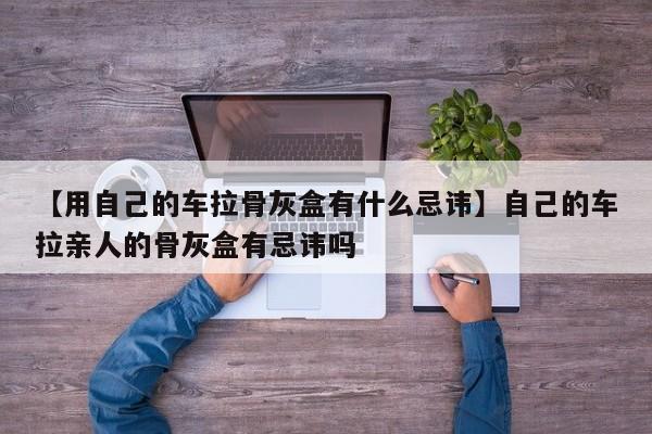 【用自己的车拉骨灰盒有什么忌讳】自己的车拉亲人的骨灰盒有忌讳吗