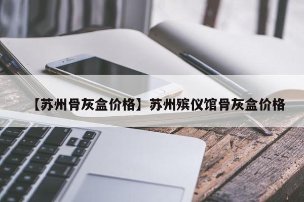 【苏州骨灰盒价格】苏州殡仪馆骨灰盒价格