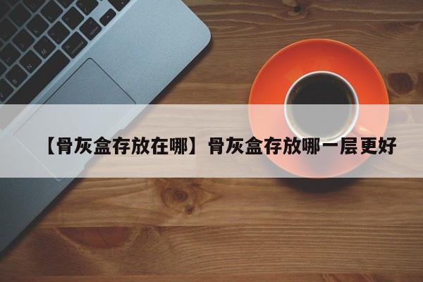 【骨灰盒存放在哪】骨灰盒存放哪一层更好