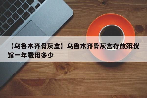 【乌鲁木齐骨灰盒】乌鲁木齐骨灰盒存放殡仪馆一年费用多少