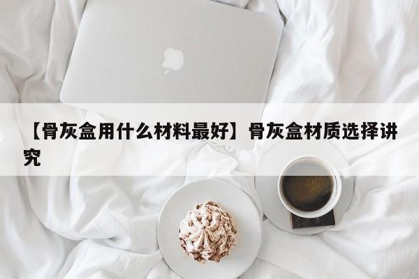 【骨灰盒用什么材料最好】骨灰盒材质选择讲究