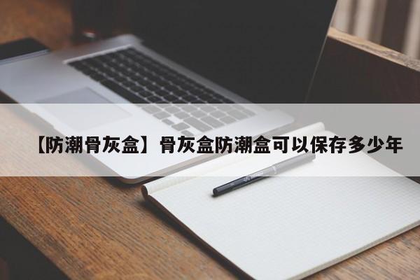 【防潮骨灰盒】骨灰盒防潮盒可以保存多少年