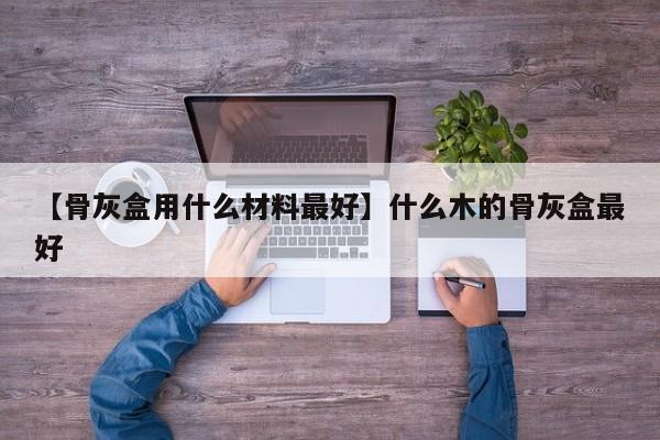 【骨灰盒用什么材料最好】什么木的骨灰盒最好