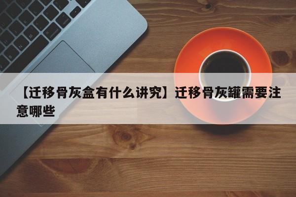 【迁移骨灰盒有什么讲究】迁移骨灰罐需要注意哪些