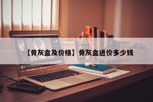 【骨灰盒及价格】骨灰盒进价多少钱