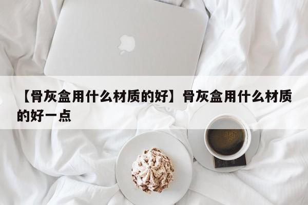 【骨灰盒用什么材质的好】骨灰盒用什么材质的好一点