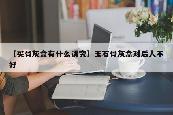 【买骨灰盒有什么讲究】玉石骨灰盒对后人不好