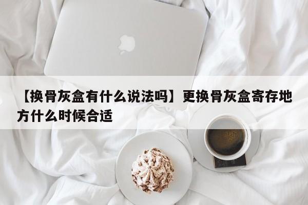 【换骨灰盒有什么说法吗】更换骨灰盒寄存地方什么时候合适