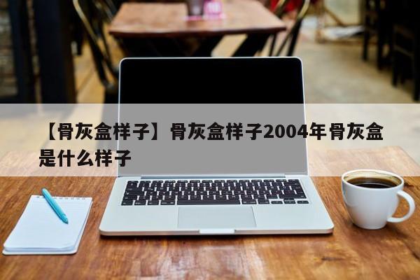 【骨灰盒样子】骨灰盒样子2004年骨灰盒是什么样子