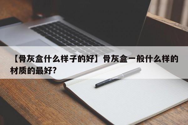 【骨灰盒什么样子的好】骨灰盒一般什么样的材质的最好?