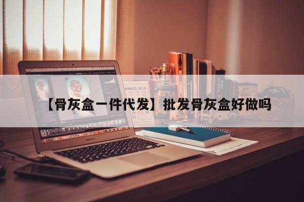 【骨灰盒一件代发】批发骨灰盒好做吗