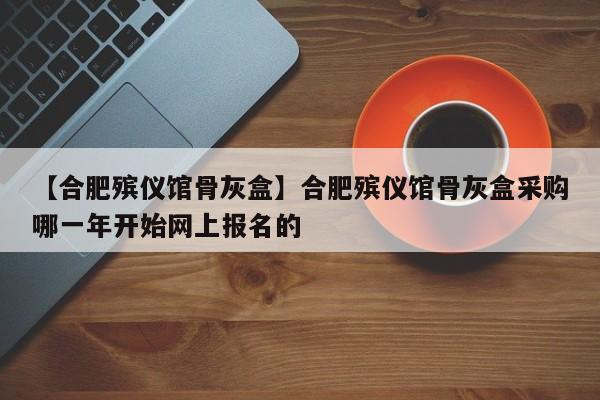 【合肥殡仪馆骨灰盒】合肥殡仪馆骨灰盒采购哪一年开始网上报名的