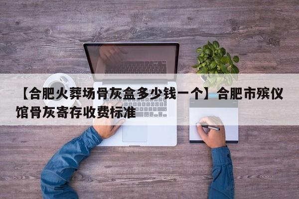 【合肥火葬场骨灰盒多少钱一个】合肥市殡仪馆骨灰寄存收费标准