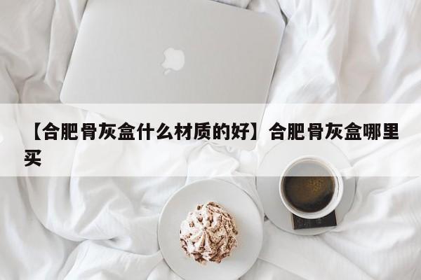 【合肥骨灰盒什么材质的好】合肥骨灰盒哪里买