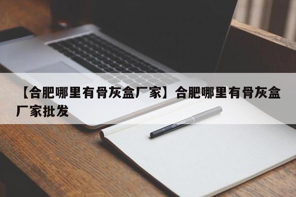 【合肥哪里有骨灰盒厂家】合肥哪里有骨灰盒厂家批发